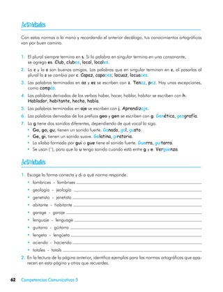 
     Con estas normas a la mano y recordando el anterior decálogo, tus conocimientos ortográficos
     van por buen camino.


     1.	 El plural siempre termina en s. Si la palabra en singular termina en una consonante,
         se agrega es. Club, clubes, local, locales.
     2.	 La c y la z son buenas amigas. Las palabras que en singular terminan en z, al pasarlas al
         plural la z se cambia por c. Capaz, capaces; locuaz, locuaces.
     3.	 Las palabras terminadas en az y ez se escriben con z. Tenaz, pez. Hay unas excepciones,
         como compás.
     4.	 Las palabras derivadas de los verbos haber, hacer, hablar, habitar se escriben con h.
         Hablador, habitante, hecho, había.
     5.	 Las palabras terminadas en aje se escriben con j. Aprendizaje.
     6.	 Las palabras derivadas de los prefijos geo y gen se escriben con g. Genética, geografía.
     7.	 La g tiene dos sonidos diferentes, dependiendo de qué vocal la siga.
        •	 Ga, go, gu, tienen un sonido fuerte. Ganado, gol, gusto.
        •	 Ge, gi, tienen un sonido suave. Gelatina, giratoria.
        •	 La sílaba formada por gui o gue tiene el sonido fuerte. Guerra, guitarra.
        •	 Se usan (¨), para que la u tenga sonido cuando está entre g y e. Vergüenza.


     
     1.	 Escoge la forma correcta y di a qué norma responde.
        •	 lombrices - lombrises
        •	 geología - jeología
        •	 genetista - jenetista
        •	 abitante - habitante
        •	 garage - garaje
        •	 lenguaje - lenguage
        •	 guitarra - güitarra
        •	 lengeta - lengüeta
        •	 aciendo - haciendo
        •	 totales - totals
     2.	 En la lectura de la página anterior, identifica ejemplos para las normas ortográficas que apa-
         recen en esta página y otras que recuerdes.


62   Competencias Comunicativas 5
 