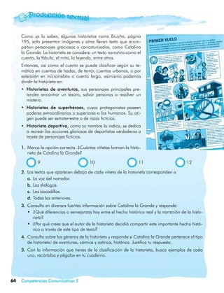 Como ya lo sabes, algunas historietas como Brujiña, página
     195, solo presentan imágenes y otras llevan texto que acom-
     pañan personajes graciosos o caricaturizados, como Catalina
     la Grande. La historieta se considera un texto narrativo como el
     cuento, la fábula, el mito, la leyenda, entre otros.
     Entonces, así como el cuento se puede clasificar según su te-
     mática en cuentos de hadas, de terror, cuentos urbanos, o por
     extensión en microrrelato o cuento largo, asimismo podemos
     dividir la historieta en:
     •	 Historietas de aventuras, sus personajes principales pre-
        tenden encontrar un tesoro, salvar personas o resolver un
        misterio.
     •	 Historietas de superhéroes, cuyos protagonistas poseen
        poderes extraordinarios o superiores a los humanos. Su ori-
        gen puede ser extraterrestre o de razas ficticias.
     •	 Historieta deportiva, como su nombre lo indica, se dedica
        a recrear las acciones gloriosas de deportistas verdaderos a
        través de personajes ficticios.

     1.	 Marca la opción correcta. ¿Cuántas viñetas forman la histo-
         rieta de Catalina la Grande?

              9	                         10	                        11	                       12

     2.	 Los textos que aparecen debajo de cada viñeta de la historieta corresponden a
         a.	La voz del narrador.
         b.	Los diálogos.
         c.	 Los bocadillos.
         d.	Todas las anteriores.
     3.	 Consulta en diversas fuentes información sobre Catalina la Grande y responde:
         •	 ¿Qué diferencias o semejanzas hay entre el hecho histórico real y la narración de la histo-
            rieta?
         •	 ¿Por qué crees que el autor de la historieta decidió compartir este importante hecho histó-
            rico a través de este tipo de texto?
     4.	 Consulta sobre los géneros de la historieta y responde si Catalina la Grande pertenece al tipo
         de historieta: de aventuras, cómica y satírica, histórica. Justifica tu respuesta.
     5.	 Con la información que tienes de la clasificación de la historieta, busca ejemplos de cada
         uno, recórtalos y pégalos en tu cuaderno.




64   Competencias Comunicativas 5
 