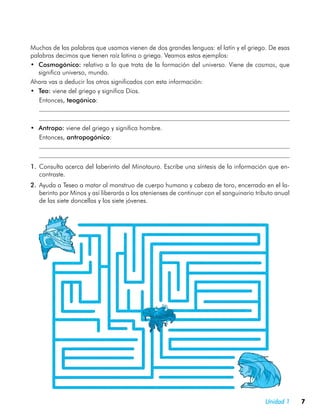 Muchas de las palabras que usamos vienen de dos grandes lenguas: el latín y el griego. De esas
palabras decimos que tienen raíz latina o griega. Veamos estos ejemplos:
•	 Cosmogónico: relativo a lo que trata de la formación del universo. Viene de cosmos, que
   significa universo, mundo.
Ahora vas a deducir los otros significados con esta información:
•	 Teo: viene del griego y significa Dios.
	 Entonces, teogónico:
	
	
•	 Antropo: viene del griego y significa hombre.
	 Entonces, antropogónico:
	
	
1.	 Consulta acerca del laberinto del Minotauro. Escribe una síntesis de la información que en-
    contraste.
2.	 Ayuda a Teseo a matar al monstruo de cuerpo humano y cabeza de toro, encerrado en el la-
    berinto por Minos y así liberarás a los atenienses de continuar con el sanguinario tributo anual
    de las siete doncellas y los siete jóvenes.




                                                                                          Unidad 1     7
 