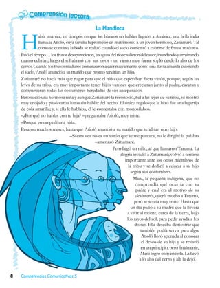 La Mandioca


    H          abía una vez, en tiempos en que los blancos no habían llegado a América, una bella india
               llamada Atioló, cuya familia la prometió en matrimonio a un joven hermoso, Zatiamaré. Tal
               como se convino, la boda se realizó cuando el suelo comenzó a cubrirse de frutos maduros.
    Pasó el tiempo… los frutos desaparecieron, las aguas del río se salieron del cauce, inundando y arruinando
    cuanto cubrían; luego el sol abrasó con sus rayos y un viento muy fuerte sopló desde lo alto de los
    cerros. Cuando los frutos maduros comenzaron a caer nuevamente, como una lluvia amarilla cubriendo
    el suelo, Atioló anunció a su marido que pronto tendrían un hijo.
    Zatiamaré no hacía más que rogar para que el niño que esperaban fuera varón, porque, según las
    leyes de su tribu, era muy importante tener hijos varones que crecieran junto al padre, cazaran y
    compartieran todas las costumbres heredadas de sus antepasados.
    Pero nació una hermosa niña y aunque Zatiamaré la reconoció, fiel a las leyes de su tribu, se mostró
    muy enojado y pasó varias lunas sin hablar del hecho. El único regalo que le hizo fue una lagartija
    de cola amarilla; y, si ella le hablaba, él le contestaba con monosílabos.
    –¿Por qué no hablas con tu hija? –preguntaba Atioló, muy triste.
    –Porque yo no pedí una niña.
    Pasaron muchos meses, hasta que Atioló anunció a su marido que tendrían otro hijo.
                                   –Si esta vez no es un varón que se me parezca, no le dirigiré la palabra
                                                  –amenazó Zatiamaré.
                                                           Pero llegó un niño, al que llamaron Taruma. La
                                                                alegría invadió a Zatiamaré; volvió a sentirse
                                                                   importante ante los otros miembros de
                                                                      la tribu y se dedicó a educar a su hijo
                                                                        según sus costumbres.
                                                                         Mani, la pequeña indígena, que no
                                                                          comprendía qué ocurría con su
                                                                           padre y cuál era el motivo de su
                                                                           desinterés, quería mucho a Taruma,
                                                                          pero se sentía muy triste. Hasta que
                                                                        un día pidió a su madre que la llevara
                                                                     a vivir al monte, cerca de la tierra, bajo
                                                                     los rayos del sol, para pedir ayuda a los
                                                                          dioses. Ella deseaba demostrar que
                                                                              también podía servir para algo.
                                                                               Atioló lloró apenada al conocer
                                                                               el deseo de su hija y se resistió
                                                                              en un principio, pero finalmente,
                                                                              Mani logró convencerla. La llevó
                                                                             a lo alto del cerro y allí la dejó.


8   Competencias Comunicativas 5
 