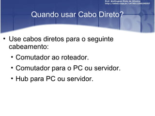 Quando usar Cabo Direto? 
• Use cabos diretos para o seguinte 
cabeamento: 
• Comutador ao roteador. 
• Comutador para o PC ou servidor. 
• Hub para PC ou servidor. 
 