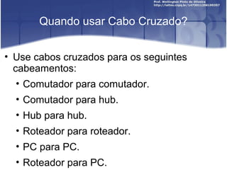 Quando usar Cabo Cruzado? 
• Use cabos cruzados para os seguintes 
cabeamentos: 
• Comutador para comutador. 
• Comutador para hub. 
• Hub para hub. 
• Roteador para roteador. 
• PC para PC. 
• Roteador para PC. 
 