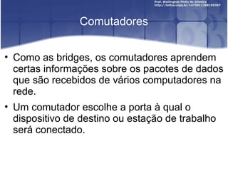 Comutadores 
• Como as bridges, os comutadores aprendem 
certas informações sobre os pacotes de dados 
que são recebidos de vários computadores na 
rede. 
• Um comutador escolhe a porta à qual o 
dispositivo de destino ou estação de trabalho 
será conectado. 
 