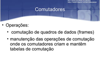 Comutadores 
• Operações: 
• comutação de quadros de dados (frames) 
• manutenção das operações de comutação 
onde os comutadores criam e mantêm 
tabelas de comutação 
 