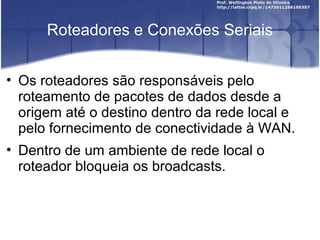 Roteadores e Conexões Seriais 
• Os roteadores são responsáveis pelo 
roteamento de pacotes de dados desde a 
origem até o destino dentro da rede local e 
pelo fornecimento de conectividade à WAN. 
• Dentro de um ambiente de rede local o 
roteador bloqueia os broadcasts. 
 