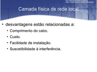 Camada física de rede local 
• desvantagens estão relacionadas a: 
• Comprimento do cabo. 
• Custo. 
• Facilidade de instalação. 
• Suscetibilidade à interferência. 
 