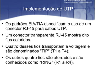 Implementação de UTP 
• Os padrões EIA/TIA especificam o uso de um 
conector RJ-45 para cabos UTP. 
• Um conector transparente RJ-45 mostra oito 
fios coloridos. 
• Quatro desses fios transportam a voltagem e 
são denominados "TIP" (T1 a T4). 
• Os outros quatro fios são aterrados e são 
conhecidos como "RING" (R1 a R4). 
 