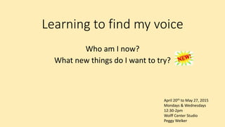Learning to find my voice
Who am I now?
What new things do I want to try?
April 20th to May 27, 2015
Mondays & Wednesdays
12:30-2pm
Wolff Center Studio
Peggy Welker
 