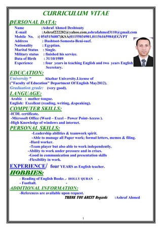 1
Curriculum vitae
pERSONAL DATA:
Name :Ashraf Ahmed Deshtouty
E-mail :Ashraf222282@yahoo.com,ashrafahmed3110@gmail.com
Mobile No. :( 0545156887)KSA(01155034901,01156165984)EGYPT
Address : Dashtoot-Somosta-Beni-suef.
Nationality : Egyptian.
Marital Status : Single.
Military status : finished his service.
Data of Birth : 31/10/1989
Experience : four years in teaching English and two years English
Secretary.
EDUCATION:
University " Alazhar University.License of
("Faculty of Education" Department Of English May2012).
Graduation grade: (very good).
LANGUAGE:
Arabic : mother tongue.
English: Excellent (reading, writing, &speaking).
COMPUTER SKILLS:
-ICDL certificate.
-Microsoft Office (Word – Excel – Power Point-Access ).
-High Knowledge of windows and internet.
PERSONAL SKILLS:
-Leadership abilities & teamwork spirit.
-Able to manage all Paper work; formal letters, memos & filing.
-Hard worker.
-Team player but also able to work independently.
-Ability to work under pressure and in crises.
-Good in communication and presentation skills
-Flexibility in work.
EXPERIENCE/ four YEARS as English teacher.
HOBBIES:
- Reading of English Books .- HOLLY QURAN .
- Football. -
ADDITIONAL INFORMATION:
-References are available upon request.
THANK YOU &BEST Regards :Ashraf Ahmed
 