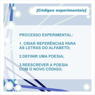 [Códigos experimentais]




PROCESSO EXPERIMENTAL:

1. CRIAR REFERÊNCIAS PARA
AS LETRAS DO ALFABETO;

2.DEFINIR UMA POESIA;

3.REESCREVER A POESIA
COM O NOVO CÓDIGO;
 