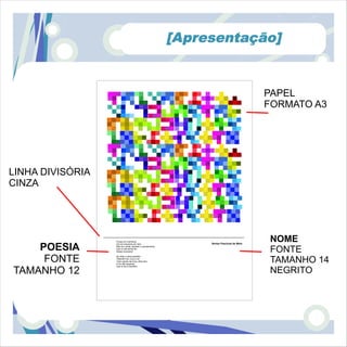 [Apresentação]


                                                                                        PAPEL
                                                                                        FORMATO A3




LINHA DIVISÓRIA
CINZA




                  Pousa um momento,
                                                              Venise Paschoal de Melo
                                                                                        NOME
    POESIA
                  Um só momento em mim,


                                                                                        FONTE
                  Não só o olhar, também o pensamento.
                  Que a vida tenha fim
                  Nesse momento!



     FONTE        No olhar a alma também
                  Olhando-me, e eu a ver
                  Tudo quanto de ti teu olhar tem.
                  A ver até esquecer
                  Que tu és tu também.
                                                                                        TAMANHO 14
TAMANHO 12                                                                              NEGRITO
 