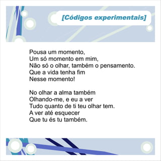[Códigos experimentais]




Pousa um momento,
Um só momento em mim,
Não só o olhar, também o pensamento.
Que a vida tenha fim
Nesse momento!

No olhar a alma também
Olhando-me, e eu a ver
Tudo quanto de ti teu olhar tem.
A ver até esquecer
Que tu és tu também.
 