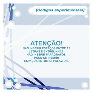 [Códigos experimentais]




    ATENÇÃO!
NÃO INSERIR ESPAÇOS ENTRE AS
    LETRAS E ENTRELINHAS.
  NÃO INSERIR PARÁGRAFOS.
       PODE-SE INSERIR
 ESPAÇOS ENTRE AS PALAVRAS.
 