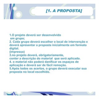 [1. A PROPOSTA]




1.O projeto deverá ser desenvolvido
 em grupo;
2. Cada grupo deverá escolher o local de intervenção e
deverá apresentar a proposta inicialmente em formato
digital.
(impresso)
3.no projeto deverá, obrigatoriamente,
conter a descrição do material que será aplicado.
4. o material não poderá danificar os espaços de
aplicação e deverá ser de fácil remoção.
5.Após todos os acertos, o grupo deverá executar sua
proposta no local escolhido.
 