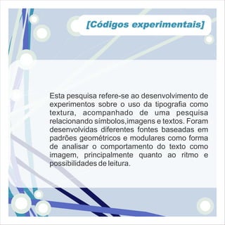 [Códigos experimentais]




Esta pesquisa refere-se ao desenvolvimento de
experimentos sobre o uso da tipografia como
textura, acompanhado de uma pesquisa
relacionando símbolos,imagens e textos. Foram
desenvolvidas diferentes fontes baseadas em
padrões geométricos e modulares como forma
de analisar o comportamento do texto como
imagem, principalmente quanto ao ritmo e
possibilidades de leitura.
 