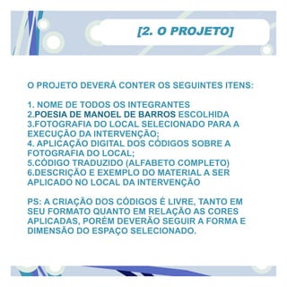 [2. O PROJETO]



O PROJETO DEVERÁ CONTER OS SEGUINTES ITENS:

1. NOME DE TODOS OS INTEGRANTES
2.POESIA DE MANOEL DE BARROS ESCOLHIDA
3.FOTOGRAFIA DO LOCAL SELECIONADO PARA A
EXECUÇÃO DA INTERVENÇÃO;
4. APLICAÇÃO DIGITAL DOS CÓDIGOS SOBRE A
FOTOGRAFIA DO LOCAL;
5.CÓDIGO TRADUZIDO (ALFABETO COMPLETO)
6.DESCRIÇÃO E EXEMPLO DO MATERIAL A SER
APLICADO NO LOCAL DA INTERVENÇÃO

PS: A CRIAÇÃO DOS CÓDIGOS É LIVRE, TANTO EM
SEU FORMATO QUANTO EM RELAÇÃO AS CORES
APLICADAS, PORÉM DEVERÃO SEGUIR A FORMA E
DIMENSÃO DO ESPAÇO SELECIONADO.
 