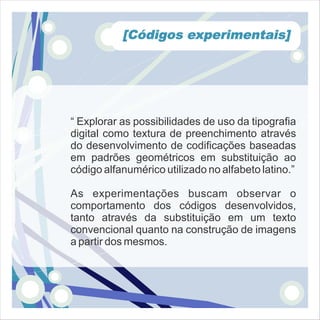 [Códigos experimentais]




“ Explorar as possibilidades de uso da tipografia
digital como textura de preenchimento através
do desenvolvimento de codificações baseadas
em padrões geométricos em substituição ao
código alfanumérico utilizado no alfabeto latino.”

As experimentações buscam observar o
comportamento dos códigos desenvolvidos,
tanto através da substituição em um texto
convencional quanto na construção de imagens
a partir dos mesmos.
 
