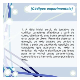 [Códigos experimentais]




1. A idéia inicial surgiu da tentativa de
codificar caracteres alfabéticos a partir de
cores, objetivando uma trama semelhante a
uma grade de pixels. Pretendia observar a
evolução do texto através dos pontos e
linhas, a partir dos padrões de repetição dos
caracteres que apareciam no texto; a
tentativa de velar o significado das letras
para tornar visível outras características,
como o ritmo e a harmonia da composição do
texto.
 