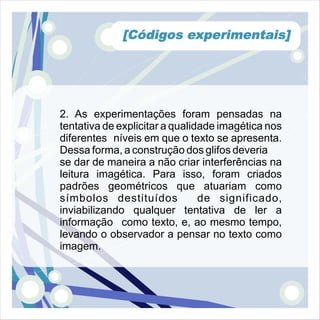 [Códigos experimentais]




2. As experimentações foram pensadas na
tentativa de explicitar a qualidade imagética nos
diferentes níveis em que o texto se apresenta.
Dessa forma, a construção dos glifos deveria
se dar de maneira a não criar interferências na
leitura imagética. Para isso, foram criados
padrões geométricos que atuariam como
símbolos destituídos            de significado,
inviabilizando qualquer tentativa de ler a
informação como texto, e, ao mesmo tempo,
levando o observador a pensar no texto como
imagem.
 