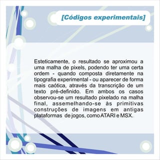 [Códigos experimentais]




Esteticamente, o resultado se aproximou a
uma malha de pixels, podendo ter uma certa
ordem - quando composta diretamente na
tipografia experimental - ou aparecer de forma
mais caótica, através da transcrição de um
texto pré-definido. Em ambos os casos
observou-se um resultado pixelado na malha
final, assemelhando-se às primitivas
construções de imagens em antigas
plataformas de jogos, como ATARI e MSX.
 