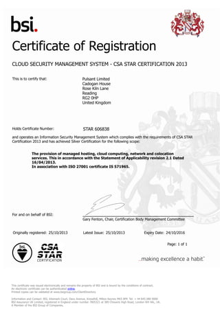 Certificate of Registration
CLOUD SECURITY MANAGEMENT SYSTEM - CSA STAR CERTIFICATION 2013
This is to certify that: Pulsant Limited
Cadogan House
Rose Kiln Lane
Reading
RG2 0HP
United Kingdom
Holds Certificate Number: STAR 606838
and operates an Information Security Management System which complies with the requirements of CSA STAR
Certification 2013 and has achieved Silver Certification for the following scope:
The provision of managed hosting, cloud computing, network and colocation
services. This in accordance with the Statement of Applicability revision 2.1 Dated
16/04/2013.
In association with ISO 27001 certificate IS 571965.
For and on behalf of BSI:
Gary Fenton, Chair, Certification Body Management Committee
Originally registered: 25/10/2013 Latest Issue: 25/10/2013 Expiry Date: 24/10/2016
Page: 1 of 1
This certificate was issued electronically and remains the property of BSI and is bound by the conditions of contract.
An electronic certificate can be authenticated online.
Printed copies can be validated at www.bsigroup.com/ClientDirectory
Information and Contact: BSI, Kitemark Court, Davy Avenue, Knowlhill, Milton Keynes MK5 8PP. Tel: + 44 845 080 9000
BSI Assurance UK Limited, registered in England under number 7805321 at 389 Chiswick High Road, London W4 4AL, UK.
A Member of the BSI Group of Companies.
 