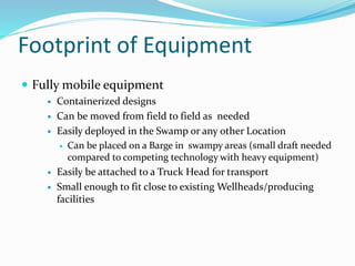 Footprint of Equipment
 Fully mobile equipment
 Containerized designs
 Can be moved from field to field as needed
 Easily deployed in the Swamp or any other Location
 Can be placed on a Barge in swampy areas (small draft needed
compared to competing technology with heavy equipment)
 Easily be attached to a Truck Head for transport
 Small enough to fit close to existing Wellheads/producing
facilities
 