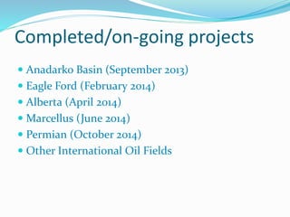 Completed/on-going projects
 Anadarko Basin (September 2013)
 Eagle Ford (February 2014)
 Alberta (April 2014)
 Marcellus (June 2014)
 Permian (October 2014)
 Other International Oil Fields
 
