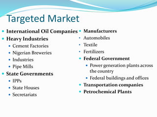 Targeted Market
 International Oil Companies
 Heavy Industries
 Cement Factories
 Nigerian Breweries
 Industries
 Pipe Mills
 State Governments
 IPPs
 State Houses
 Secretariats
 Manufacturers
• Automobiles
• Textile
• Fertilizers
 Federal Government
 Power generation plants across
the country
 Federal buildings and offices
 Transportation companies
 Petrochemical Plants
 