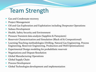 Team Strength
 Gas and Condensate recovery
 Project Management
 Oil and Gas Exploration and Exploitation including Deepwater Operations
 Subsea Development
 Health, Safety Security and Environment
 Pressure Transient data analysis (Sapphire & Pansystem)
 Reservoir Characterization and Simulation (Black oil & Compositional)
 Learning/Teaching methodologies (Drilling, Natural Gas Engineering, Process
Engineering, Reservoir Engineering, Production and Well Optimizations)
 Experimental Design modeling for probabilistic reservoir
 Negotiations and Dispute Resolution
 Global Manufacturing Operations
 Global Supply Chain
 Process Development
 Global Technologies development and implementation
 