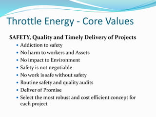 Throttle Energy - Core Values
SAFETY, Quality and Timely Delivery of Projects
 Addiction to safety
 No harm to workers and Assets
 No impact to Environment
 Safety is not negotiable
 No work is safe without safety
 Routine safety and quality audits
 Deliver of Promise
 Select the most robust and cost efficient concept for
each project
 
