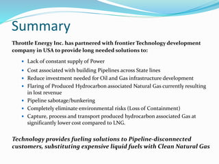 Summary
Throttle Energy Inc. has partnered with frontier Technology development
company in USA to provide long needed solutions to:
 Lack of constant supply of Power
 Cost associated with building Pipelines across State lines
 Reduce investment needed for Oil and Gas infrastructure development
 Flaring of Produced Hydrocarbon associated Natural Gas currently resulting
in lost revenue
 Pipeline sabotage/bunkering
 Completely eliminate environmental risks (Loss of Containment)
 Capture, process and transport produced hydrocarbon associated Gas at
significantly lower cost compared to LNG.
Technology provides fueling solutions to Pipeline-disconnected
customers, substituting expensive liquid fuels with Clean Natural Gas
 