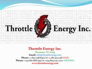 Throttle Energy Inc.
Houston, TX 77095
Email: info@throttleenergy.com
Phone: +1.832.298.8400 or +1.281.415.1238 (USA)
Phone: +234.816.668.1997 or +234.809.037.2222 (NIGERIA)
www.throttleenergy.com
 