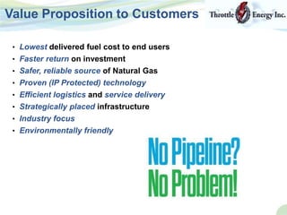 • Lowest delivered fuel cost to end users
• Faster return on investment
• Safer, reliable source of Natural Gas
• Proven (IP Protected) technology
• Efficient logistics and service delivery
• Strategically placed infrastructure
• Industry focus
• Environmentally friendly
Value Proposition to Customers
 