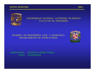 ESTÁTICA ESTRUCTURAL TEMA V
UNIVERSIDAD NACIONAL AUTÓNOMA DE MÉXICO
FACULTAD DE INGENIERÍA
DIVISIÓN DE INGENIERÍAS CIVIL Y GEOMÁTICA
DEPARTAMENTO DE ESTRUCTURAS
ASIGNATURA: ESTÁTICA ESTRUCTURAL
TEMA: CENTROIDES
 