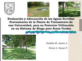 Evaluación y Adecuación de las Aguas Servidas
Provenientes de la Planta de Tratamiento de
una Universidad, para su Posterior Utilización
en un Sistema de Riego para Áreas Verdes
Gudiño R. Javier J.
Pérez A. Oscar F.
 