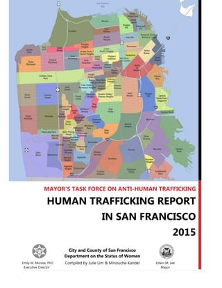 City and County of San Francisco
Department on the Status of Women
Compiled by Julie Lim & Minouche Kandel
MAYOR’S TASK FORCE ON ANTI-HUMAN TRAFFICKING
HUMAN TRAFFICKING REPORT
IN SAN FRANCISCO
2015
Emily M. Murase, PhD Edwin M. Lee
Executive Director Mayor
 