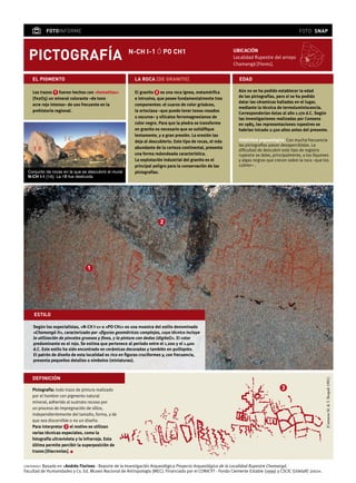 pictografía
ubicación
Localidad Rupestre del arroyo
Chamangá [Flores].
fotoinforme foto: snap
Los trazos 1 fueron hechos con «hematitas»
(Fe2O3) un mineral colorante –de tono
ocre rojo intenso– de uso frecuente en la
prehistoria regional.
el pigmento la roca [de granito] edad
Aún no se ha podido establecer la edad
de las pictografías, pero sí se ha podido
datar las céramicas halladas en el lugar,
mediante la técnica de termoluminiscencia.
Corresponderían éstas al año 1.170 d.C. Según
las investigaciones realizadas por Consens
en 1985, las representaciones rupestres se
habrían inicado 2.500 años antes del presente.
Visbilidad arqueológica. Con mucha frecuencia
las pictografías pasan desapercibidas. La
dificultad de descubrir este tipo de registro
rupestre se debe, principalmente, a los líquenes
y algas negras que crecen sobre la roca –que los
cubren– .
El granito 2 es una roca ígnea, metamórfica
e intrusiva, que posee fundamentalmente tres
componentes: el cuarzo de color grisáceo,
la ortoclasa –que puede tener tonos rosados
u oscuros– y silicatos ferromagnesianos de
color negro. Para que la piedra se transforme
en granito es necesario que se solidifique
lentamente, y a gran presión. La erosión las
deja al descubierto. Este tipo de rocas, el más
abundante de la corteza continental, presenta
una forma redondeada característica.
La explotación industrial del granito es el
principal peligro para la conservación de las
pictografías.Conjunto de rocas en la que se descubrió el mural
N-CH I-1 [1A]. La 1B fue destruida.
N-CH i-1 ó po ch1
contenido: Basado en «Andrés Florines - Reporte de la Investigación Arqueológica Proyecto Arqueológico de la Localidad Rupestre Chamangá.
Facultad de Humanidades y Cs. Ed. Museo Nacional de Antropología (MEC). Financiado por el CONICYT - Fondo Clemente Estable (1999) y CSCIC (UdelaR) 2001».
1
Pictografía: todo trazo de pintura realizado
por el hombre con pigmento natural
mineral, adherido al sustrato rocoso por
un proceso de impregnación de sílice,
independientemente del tamaño, forma, y de
que sea discernible o no un diseño.
Para interpretar 3 el motivo se utilizan
varias técnicas especiales, como la
fotografía ultravioleta y la infrarroja. Esta
última permite percibir la superposición de
trazos [Diacronías]. l
definición
estilo
Según los especialistas, «N-CH I-1» o «PO CH1» es una muestra del estilo denominado
«Chamangá II», caracterizado por «figuras geométricas complejas, cuya técnica incluye
la utilización de pinceles gruesos y finos, y la pintura con dedos (digital)». El color
predominante es el rojo. Se estima que pertenece al período entre el 1.200 y el 1.400
d.C. Este estilo ha sido encontrado en cerámicas decoradas y también en quillapíes.
El patrón de diseño de esta localidad es rico en figuras cruciformes y, con frecuencia,
presenta pequeños detalles o símbolos (miniaturas).
3
2
[ConsensM.&Y.Bespali1981].
 