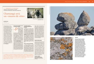 áreas protegidas del uruguay 05. chamangá 12 13
entrevista
armando
olveira ramos
«a unesco le solicitamos fondos para asistencia técnica
para continuar la conservación de sitio e implementar
un plan de acceso de visitantes compatible con la con-
servación de sitio». margarita etchegaray
con margarita etchegaray
nados, donde se dará charlas for-
mativas sobre la conservación del
arte rupestre. Además de las pic-
tografías, los sitios investigaciones
arqueológicas integrales (que in-
cluyen no solo el arte rupestre sino
toda la cultura material asociada)
pueden ilustrar al visitante acer-
ca de la vida cotidiana de las per-
sonas que allí vivieron hace miles
de años, como eran sus artefactos
de piedra y su estrategia de super-
vivencia. Con esto, se busca incor-
porar elementos críticos al visitan-
te para que pueda hacer una mejor
lectura de la prehistoria del país y
no sólo de Chamangá. l
¿Es posible armonizar la
preservación patrimonial con
el turismo?
—Pensamos en un turismo susten-
table, basado en el concepto de ac-
ceso al público con fines recreativos
y educativos. Hay experiencias don-
de este tipo de lugares fueron abier-
tos sin control, y tal vez fue peor que
la minería. Poco tiempo atrás estu-
vo la arqueóloga argentina Mercedes
Podestá que dijo algo muy cierto. La
gran ventaja que tiene Chamangá pa-
ra ser sustentable es que no se ha
abierto al público sin un Plan de Ma-
nejo. También debemos recordar que
los 23 padrones que poseen picto-
grafías están en campos que tienen
dueños que están en explotación ga-
nadera; entonces el acceso descon-
trolado también puede ser un con-
flicto.
¿Qué es lo mejor para Chamangá?
—Nosotros proponemos la creación
de un «Museo de Sitio» que armoni-
ce el acceso público sin afectar sus
valores patrimoniales, con una fina-
lidad educativa y recreativa. Los gru-
pos serán pequeños y recibirán infor-
mación antes de su ingreso a la loca-
lidad rupestre. Pensamos en un cen-
tro de visitantes en el área, visitantes
con guías locales debidamente entre-
Chamangá será
un «museo de sitio»
¿Por qué está restringido el acceso
a las pinturas rupestres?
orque todavía no
existe un acceso
planificado a tes-
timonios prehistó-
ricos muy frágiles.
Los afloramientos
tan característicos
de granito que tienen arte rupestre
en el centro-sur de Uruguay están a
la intemperie. Es un milagro que se
hayan conservado en tantas déca-
das de desprotección y mal mane-
jo. No debemos olvidar que el ma-
yor depredador de las pinturas es
el hombre, y en los últimos años la
aparición de canteras industriales
de granito, que son una amenaza
muy concreta que motivó las investi-
gaciones de Andrés Florines.
En la década de 1980 había dos
canteras que causaron algunos de-
terioros en arte rupestre. En la ac-
tualidad queda una de ellas en acti-
vidad y no se ha permitido la expan-
sión de otros emprendimientos gra-
cias a la actitud firme de la Comisión
del patrimonio de la Intendencia de
Flores y de los defensores del patri-
monio que alertaron sobre el riesgo
de la explotación minera irracional.
Arquitecta especializada en Gestión
de Espacios Naturales y Educación Ambiental
es responsable del equi-
po multidisciplinario que ela-
boró un documento base pa-
ra el futuro plan de manejo,
que dio sustento práctico para
que la localidad rupestre fue-
ra declarada Área Protegida
y con el objetivo de crear un
centro de interpretación pa-
trimonial sobre la prehistoria
uruguaya. «Nuestros objetivos
son de preservación, investiga-
ción, educación ambiental, re-
creación y de turismo sosteni-
ble. Que el visitante pueda in-
terpretar con mayor calidad
lo que va a presenciar porque
la visita a un sitio arqueológi-
co es también una experiencia
social y hasta emocional», ex-
plica Etchegaray.
Buen ojo para verlas
«Hay que tener buen ojo para ver la
pinturas porque suelen pasar inad-
vertidas aún para los baquianos de
la zona. Algunas se ven de maña-
na y otras de tarde, algunas se ven
mejor en una época del año cuan-
do otras no se divisan. Todo tie-
ne que ver con su posición, con la
luz, y con los efectos de la erosión
por la lluvia y el viento». [...] «Ade-
más del hombre las pinturas tienen
otros enemigos: los líquenes que las
atacan, que son muchos y muy va-
riados, el rascado de los animales,
la forestación industrial, los agro-
químicos y las canteras: las indus-
triales y las tradicionales».
Horacio Irazábal
Ingeniero agrónomo, técnico
de la Intendencia Municipal de
Flores en la Comisión Especial de
Chamangá.
líquenes
Un gran porcentaje de las pictografías
se encuentran cubiertas por líquenes.
De hecho muchos registros de dibujo
rupestres fueron descubiertos al quitar
los líquenes utilizando cepillos, técnica
desaconsejada por los expertos debido a
su excesivo poder abrasivo, que en última
instancia termina por dañar la pintura.
En la actualidad se está estudiando la
posibilidad de utilizar sustancias químicas
que combatan a los líquenes pero que
sean inocuas para el sustrato y los dibujos.
Quitar todos los líquenes tampoco sería
beneficioso para la investigación, debido
a que estos organismos son importantes
«indicadores cronológicos». Mediante
la técnica experimental denominada
«liquenometría», se puede determinar el
tiempo aproximado que lleva el organismo
sobre la roca y así obtener una «edad
mínima» relativa de las pictografías.
foto:archivodelsnap[mvotma]
foto:archivodelsnap[mvotma]
Estructura que se piensa pudiera ser
un primitivo corral.
-P
[riapalrch]
 