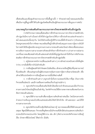 71



เพื่อสงเสริมและเพิ่มพูนทักษะกระบวนการขั้นพื้นฐานทั้ง 7 ทักษะอยางสม่ําเสมอและตอเนื่อง
เพื่อเปนการปูพื้นฐานที่ดี ใหกับเด็กปฐมวัยพรอมที่จะเรียนรูทักษะกระบวนการขั้นบูรณาการตอไป

บทบาทครูกับการสงเสริมทักษะกระบวนการทางวิทยาศาสตรสําหรับเด็กปฐมวัย
            การจัดกิจกรรมการสอนเพื่อสงเสริมการฝกทักษะกระบวนการทางวิทยาศาสตรสําหรับ
เด็ ก ปฐมวั ย มี ค วามจํ า เป น อย า งยิ่ ง ที่ เ ด็ ก ปฐมวั ย ควรได รั บ การฝ ก ฝนทั ก ษะแต ล ะทั ก ษะอย า ง
สม่ํา เสมอและตอเนื่ อ งทุก วั น โดยใหเ ด็ก ลงมื อปฏิบัติกิจ กรรมเพื่อฝก ทัก ษะตา ง ๆ ดวยตนเอง
โดยครูควรตระหนักถึงการจัดสภาพแวดลอมที่อยูใกลตัวเด็กสนับสนุนความอยากรูอยากเห็นให
โอกาสเด็กไดเรียนรูลองผิด ลองถูกตามความสามารถของเด็กแตละวัยอยางอิสระเพื่อตอบสนอง
ความตองการและความสามารถเฉพาะตัวของเด็กดวยการฝกทักษะตาง ๆ ผานทางการเลนตาม
เวลาที่เหมาะสมเพียงพอสําหรับเด็กแตละคนสําหรับสิ่งที่ครูปฐมวัยควรคํานึงถึงในการจัดกิจกรรม
สงเสริมการฝกทักษะกระบวนการทางวิทยาศาสตรสําหรับเด็กปฐมวัยคือ
            1. ครูไมควรคาดหวังการเปลี่ยนแปลงดานตาง ๆ จากเด็กอยางรวดเร็วเพราะสิ่งที่ครูคิด
วางาย อาจเปนสิ่งที่ยากเกินไปสําหรับเด็ก
            2. การเรียนรูของเด็กไมจํากัดเฉพาะในหองเรียน เด็กสามารถเรียนรูไดทุกที่ทุกสถานการณ
ที่แวดลอมเด็ก เพียงแตครูควรเปนผูสังเกตและกระตุนความอยากรูอยากเห็นตามวัยของเด็ก เพื่อ
เด็กจะไดรับประโยชนจากการเรียนรูในสถานการณนั้นไดอยางเต็มที่
            3. การฝกทักษะดานตาง ๆ ครูควรคํานึงถึงความปลอดภัยใหมากที่สุด ดวยการจัด
กิจกรรมที่ระมัดระวัง และมีการเตรียมความพรอมเกี่ยวกับอุปกรณตาง ๆ
            4. ครูควรจัดกิจกรรมเพื่อสงเสริมใหเด็กไดลงมือกระทําดวยตนเองและเลือกกิจกรรม
ตามความสนใจโดยเนนผูเรียนเปนสําคัญ โดยจัดกิจกรรมใหมีความหลากหลายเพียงพอกับความ
ตองการของเด็กแตละคน
            5. ครูควรใชคําถามถามเด็กเพื่อกระตุนความคิดเด็กอยางตอเนื่อง โดยไมควรคาดหวัง
คําตอบว าจะต อ งถูกเสมอไปเพียงแตคอยสง เสริมให เ ด็ก ไดก ล า คิด กลาแสดงออก และไดใช
ความสามารถตามวัย
            6. ครูควรจัดกิจกรรมที่กระตุนใหเด็กสนใจอยากรู อยากทดลองเพื่อใหไดคําตอบอยางมี
เหตุผล พิสูจนไดดวยตนเอง กิจกรรมที่ครูจัดควรเปนกิจกรรมที่เด็กมีสวนรวมแสดงความคิดเห็นวา
ควรจะเปนกิจกรรมประเภทใด โดยครูใชคําถาม เชน เด็ก ๆ คิดวาเราควรจะจัดกิจกรรมการเรียนรู
เรื่อง ผักหลากสีมีประโยชน ไดอยางไร เปนตน
 
