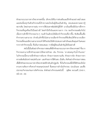 73



ทักษะกระบวนการทางวิทยาศาสตรนั้น เด็กควรไดรับการสงเสริมและฝกทักษะอยางสม่ําเสมอ
และตอเนื่ องทุ กวันด วยกิจกรรมที่เราความสนใจเนนผูเรี ยนเป นสําคัญ ตอบสนองความอยากรู
อยากเห็น โดยผานทางการเลน จากการใชประสาทสัมผัสรับรูทั้งหา มาเปนเครื่องมือในการฝกจาก
กิจกรรมที่ครูเตรียมไวเปนอยางดี โดยคํานึงถึงวัยและความยาก งาย ของกิจกรรมสลับกันไป
เนื่องจากเด็กที่ทํากิจกรรมงาย ๆ จนเขาใจแลวจะไดเลือกทํากิจกรรมที่ยากขึ้น ซับซอนขึ้นเพื่อ
ทาทายความสามารถ สําหรับเด็กที่ยังไมสามารถเลือกทํากิจกรรมที่ซับซอนไดก็สามารถเลือก
กิจกรรมที่ตนเองมีความสามารถจะทําไดก็จะชวยใหเด็กประสบความสําเร็จและเห็นคุณคาในตนเอง
จากการทํากิจกรรมนั้น ซึ่งเปนการตอบสนอง การยึดผูเรียนเปนสําคัญไดเปนอยางดี
            ตอไปนี้เปนตัวอยางกิจกรรมการสอนเพื่อฝกทักษะกระบวนการทางวิทยาศาสตร ซึ่งบาง
กิจ กรรมสามารถฝ ก ทั ก ษะเฉพาะไดห ลายทัก ษะ เชน กิ จ กรรม “มาเล น สนุ ก กั บ น้ํ า กัน เถอะ”
ในกิจกรรมนี้สามารถฝกทักษะการสังเกต ทักษะการลงความเห็น ทักษะการวัด ทักษะการหา
ความสัมพันธระหวางสเปสกับเวลา และทักษะการใชตัวเลข เปนตน ดังตัวอยางกิจกรรมการสอน
เพื่อฝกทักษะกระบวนการทางวิทยาศาสตรสําหรับเด็กปฐมวัย ซึ่งในกิจกรรมเพื่อใหไดทักษะเปนไป
ตามความตองการจึงควรกําหนดจุดประสงค ขั้นตอนการดําเนินกิจกรรม ประเมินผล และสื่อ
ประกอบกิจกรรมกอนการจัดกิจกรรม ดังตัวอยางกิจกรรมตอไปนี้ (ชุลีพร สงวนศรี, 2549 ก,
หนา 29 – 39)
 