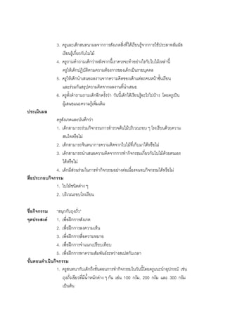78



                3. ครูและเด็กสนทนาผลจากการสังเกตสิ่งที่ไดเรียนรูจากการใชประสาทสัมผัส
                   เรียนรูเกี่ยวกับใบไม
                4. ครูถามคําถามเด็กวาหลังจากนี้เราควรจะทําอยางไรกับใบไมเหลานี้
                   ครูใหเด็กปฏิบัติตามความตองการของเด็กเปนรายบุคคล
                5. ครูใหเด็กนําเสนอผลงานจากความคิดของเด็กแตละคนหนาชั้นเรียน
                   และรวมกันสรุปความคิดจากผลงานที่นําเสนอ
                6. ครูตั้งคําถามถามเด็กอีกครั้งวา วันนี้เด็กไดเรียนรูอะไรไปบาง โดยครูเปน
                   ผูเสนอแนะความรูเพิ่มเติม
ประเมินผล
              ครูสังเกตและบันทึกวา
              1. เด็กสามารถรวมกิจกรรมการสํารวจตนไมบริเวณรอบ ๆ โรงเรียนดวยความ
                  สนใจหรือไม
              2. เด็กสามารถจินตนาการความคิดจากใบไมที่เก็บมาไดหรือไม
              3. เด็กสามารถนําเสนอความคิดจากการทํากิจกรรมเกี่ยวกับใบไมดวยตนเอง
                  ไดหรือไม
              4. เด็กมีสวนรวมในการทํากิจกรรมอยางตอเนื่องจนจบกิจกรรมไดหรือไม
สื่อประกอบกิจกรรม
              1. ใบไมชนิดตาง ๆ
              2. บริเวณรอบโรงเรียน

ชื่อกิจกรรม     “สนุกกับถุงถั่ว”
จุดประสงค      1. เพื่อฝกการสังเกต
                2. เพื่อฝกการลงความเห็น
                3. เพื่อฝกการสื่อความหมาย
                4. เพื่อฝกการจําแนกเปรียบเทียบ
                5. เพื่อฝกการหาความสัมพันธระหวางสเปสกับเวลา
ขั้นตอนดําเนินกิจกรรม
                1. ครูสนทนากับเด็กถึงขั้นตอนการทํากิจกรรมในวันนี้โดยครูแนะนําอุปกรณ เชน
                   ถุงถั่วเขียวที่มีน้ําหนักตาง ๆ กัน เชน 100 กรัม, 200 กรัม และ 300 กรัม
                   เปนตน
 
