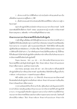 60



           7. เด็ ก สามารถเขา ใจการใช ชีวิ ตด ว ยการนํ า ประโยชนจ ากทัก ษะแต ล ะดา นมาเป น
เครื่องมือในการแสวงหาความรูเรื่องตาง ๆ ไดดี
           8. เมื่อ เด็ ก ประสบผลสํา เร็ จ จะช ว ยส ง เสริ ม ให มีเ จตคติ ที่ดี ต อการค น หาความรูท าง
วิทยาศาสตร
           สรุ ปว าเด็ กปฐมวัยไดรับประโยชนจากทักษะกระบวนการทางวิ ท ยาศาสตร โดยใช
ประสาทสัมผัสทั้งหาเพื่อสํารวจ คนควา ทดลอง และแสวงหาความรู ความจริง ทางวิทยาศาสตร
ดวยความสนุกสนาน เพลิดเพลิน จากกิจกรรมที่ครูจัดใหโดยผานการเลน

ทักษะกระบวนการทางวิทยาศาสตรที่เกี่ยวของกับเด็กปฐมวัย
              การสรางพื้นฐานเพื่อพัฒนาเด็กใหเรียนรูทักษะกระบวนการทางวิทยาศาสตรดานตาง ๆ
นั้นผูที่มีหนาที่เกี่ยวของจะตองมีความรู ความเขาใจในการจัดประสบการณและกิจกรรมใหสอดคลอง
กับความสามารถ ความสนใจ วุฒิภาวะและธรรมชาติของเด็ก ใหเด็กไดมีโอกาสฝกฝนลงมือ
ปฏิบัติโดยใชประสาทสัมผัสหลาย ๆ ดานใหมากที่สุด ซึ่งเด็กจะไดใชประโยชนจากประสบการณ
การใชทักษะที่จําเปนดานตาง ๆ ในการคิดคนและหาคําตอบในสิ่งที่ตนเองตองการรู ทั้งนี้ทักษะ
ที่เกี่ยวของและจําเปนสําหรับเด็กปฐมวัยมีความคิดเห็นจากนักการศึกษาเกี่ยวกับทักษะกระบวนการ
ทางวิทยาศาสตรที่เกี่ยวของกับเด็กปฐมวัยดังนี้
              นิวแมน (Neuman, 1981, p.p 320 – 321) มีความเห็นวาทักษะกระบวนการทาง
วิทยาศาสตรที่มีความสําคัญสําหรับเด็กปฐมวัย ไดแก ทักษะการสังเกต ทักษะการจําแนกประเภท
ทักษะการสื่อความหมาย และทักษะการลงความเห็น
              ประภาพรรณ สุวรรณศุข (2538, หนา 367 – 381) มีความเห็นวาการที่จะสงเสริมให
เด็กปฐมวัยมีทักษะในการคิดแบบวิทยาศาสตร ครูจะตองพัฒนาใหเด็กมีทักษะพื้นฐานเกี่ยวกับ
การสังเกต การจําแนกประเภท การแสดงจํานวนและการสื่อสาร
              พัชรี ผลโยธิน (2542, หนา 24 – 31) ไดกลาวถึง ทักษะกระบวนการทางวิทยาศาสตร
ที่ควรสงเสริมสําหรับเด็กปฐมวัยวาควรเปนทักษะการสังเกต ทักษะการจําแนกและการเปรียบเทียบ
ทักษะการวัดและทักษะการสื่อความหมาย
              จากความเห็นของนักศึกษาที่กลาวมาขางตน ผูเขียนเห็นความสําคัญและตระหนักถึง
ความจําเปนในการสงเสริมและพัฒนาทักษะกระบวนการทางวิทยาศาสตรใหกับเด็กปฐมวัยได
มากมาย หากครู แ ละผู เ กี่ ย วข อ งมี ค วามรู แ ละความสามารถในการจั ด กิ จ กรรมเพื่ อ ฝ ก ทั ก ษะ
กระบวนการทางวิทยาศาสตรใหเหมาะสมกับความตองการและความสามารถตามวัย โดยทักษะที่
เด็ ก ควรได รั บ การพั ฒ นา ได แ ก ทั ก ษะการสั ง เกต ทั ก ษะการจํ า แนกประเภท ทั ก ษะการวั ด
 