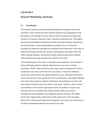 CHAPTER 4
Research Methodology and Design
4.1 Introduction
All research is based on some underlying philosophical assumptions about what
constitutes 'valid' research and which research method(s) is/are appropriate for the
development of knowledge in a given study. In order to conduct and evaluate any
research, it is therefore important to know what these assumptions are. This chapter
discusses the philosophical assumptions and also the design strategies underpinning
this research study. Common philosophical assumptions were reviewed and
presented; the interpretive paradigm was identified for the framework of the study. In
addition, the chapter discusses the research methodologies, and design used in the
study including strategies, instruments, and data collection and analysis methods,
while explaining the stages and processes involved in the study.
The research design for this study is a descriptive and interpretive case study that is
analysed through qualitative methods. Questionnaires were used to evaluate
participants’ WebCT skills (before the course starts) and to determine their levels of
satisfaction in the course (at the end of the case study). A descriptive statistical
method was used to analyze the student satisfaction survey. Participant observation,
face-to-face interviews, focus-group interviews, questionnaires, and member checking
were used as data collection methods. Furthermore, the justification for each of the
data collection methods used in the study was discussed. Finally, in order to ensure
trustworthiness of the research, appropriate criteria for qualitative research were
discussed, and several methods that include member checks, peer reviews,
crystallisation and triangulation were suggested and later employed. The chapter
closed with a diagrammatic representation of the major facets of the envisaged
framework for the research design and development of the study, and a discussion on
the project management approach envisaged for this study.
 