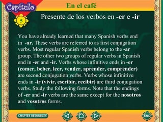 Presente de los verbos en  -er  e  -ir You have already learned that many Spanish verbs end in  -ar.  These verbs are referred to as first conjugation verbs. Most regular Spanish verbs belong to the  -ar  group. The other two groups of regular verbs in Spanish end in  -er  and  -ir.  Verbs whose infinitive ends in  -er   (comer, beber, leer, vender, aprender, comprender)  are second conjugation verbs. Verbs whose infinitive ends in  -ir   (vivir, escribir, recibir)  are third conjugation verbs. Study the following forms. Note that the endings of  -er  and  -ir  verbs are the same except for the  nosotros  and  vosotros  forms. 5 En el café 