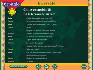 Conversación Julia Carlos, hay mucha gente en el café. Carlos Sí, veo que no hay muchas mesas libres. Carlos ¡Vale!  Julia Verdad, pero allí hay una. ¿Ves? ¡Vamos! 5 (Llegan a la mesa y Julia lee el menú.) En el café Mesero Señores, ¿desean ustedes tomar algo? Julia Sí, para mí una limonada, por favor. Mesero Sí, señores. Enseguida.  Carlos Y para mí un café con leche. (Julia y Carlos hablan mientras toman el refresco.) Carlos ¿Qué lees, Julia? (Unos momentos después) Julia Leo una novela de Isabel Allende. Es excelente. Carlos Mesero, la cuenta, por favor. Mesero Sí, señor. En la terraza de un café 