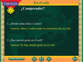 5 En el café 1. ¿Dónde están Julia y Carlos? Answer: Julia y Carlos est á n en (la terraza de) un café. 2. ¿Hay mucha gente en el café? Answer: S í , hay mucha gente en el café. ¿Comprendes? 
