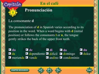 Pronunciación La consonante  d The pronunciation of  d  in Spanish varies according to its position in the word. When a word begins with  d  (initial position) or follows the consonants  l  or   n , the tongue gently strikes the back of the upper front teeth. 5 da de di do du En el café da merien da de pendiente ven de di fícil an di no do mingo con do minio du lce 