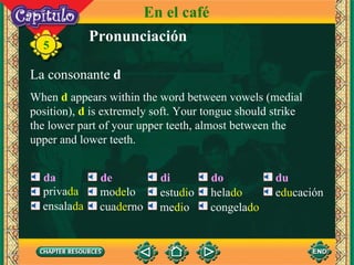 Pronunciación La consonante  d When  d  appears within the word between vowels (medial position),  d  is extremely soft. Your tongue should strike the lower part of your upper teeth, almost between the upper and lower teeth. 5 da de di do du En el café priva da ensala da mo de lo cua de rno estu di o me di o hela do congela do e du cación 