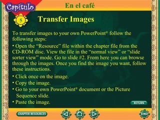 5 En el café To transfer images to your own PowerPoint ®  follow the following steps: Open the “Resource” file within the chapter file from the CD-ROM disc. View the file in the “normal view” or “slide sorter view” mode. Go to slide #2. From here you can browse through the images. Once you find the image you want, follow these instructions.  Transfer Images Click once on the image. Copy the image. Go to your own PowerPoint ®  document or the Picture  Sequence slide. Paste the image. 