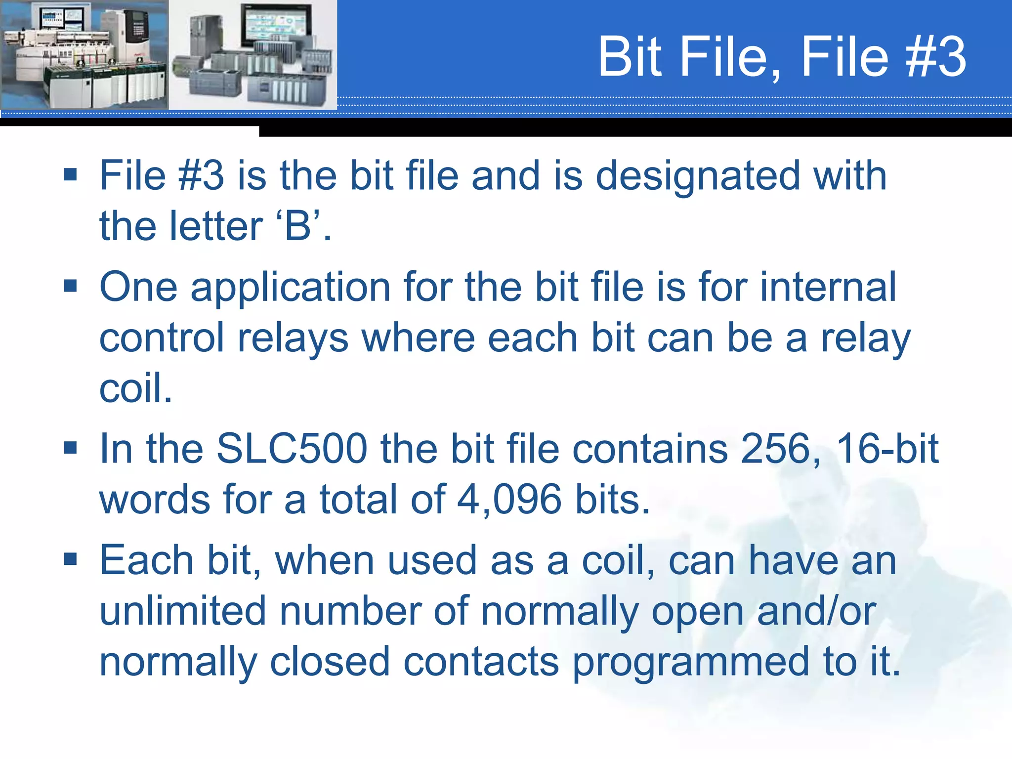 Bit File, File #3
 File #3 is the bit file and is designated with
the letter ‘B’.
 One application for the bit file is for internal
control relays where each bit can be a relay
coil.
 In the SLC500 the bit file contains 256, 16-bit
words for a total of 4,096 bits.
 Each bit, when used as a coil, can have an
unlimited number of normally open and/or
normally closed contacts programmed to it.
 